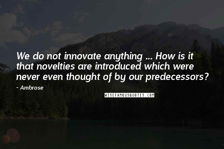 Ambrose Quotes: We do not innovate anything ... How is it that novelties are introduced which were never even thought of by our predecessors?