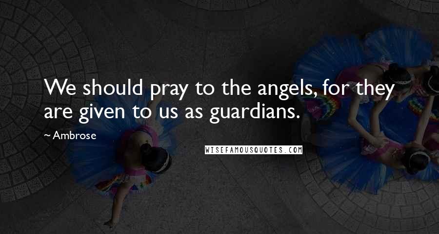 Ambrose Quotes: We should pray to the angels, for they are given to us as guardians.