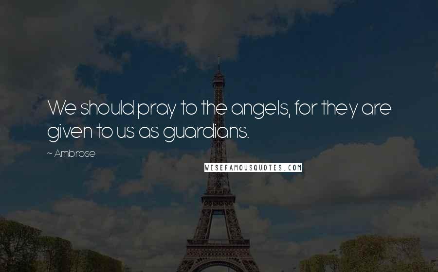 Ambrose Quotes: We should pray to the angels, for they are given to us as guardians.