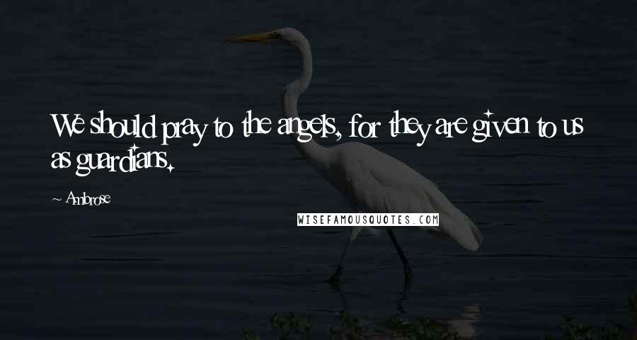 Ambrose Quotes: We should pray to the angels, for they are given to us as guardians.