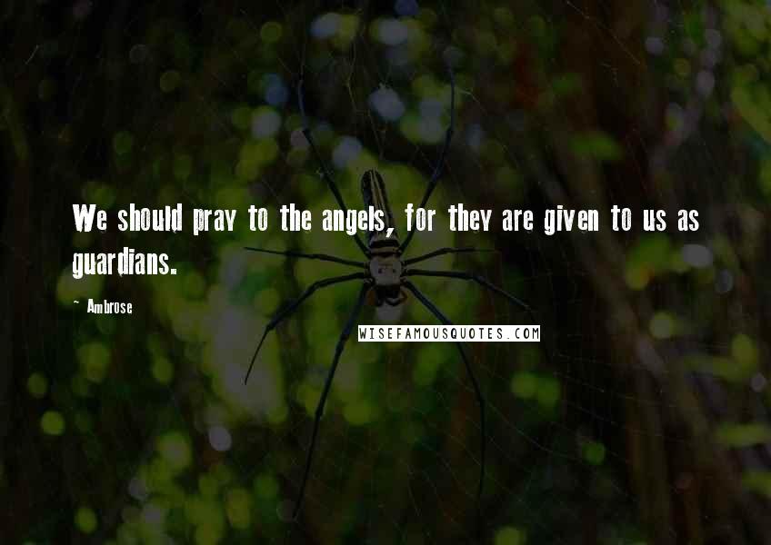 Ambrose Quotes: We should pray to the angels, for they are given to us as guardians.