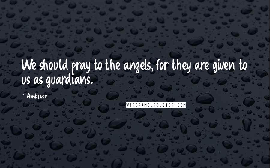 Ambrose Quotes: We should pray to the angels, for they are given to us as guardians.