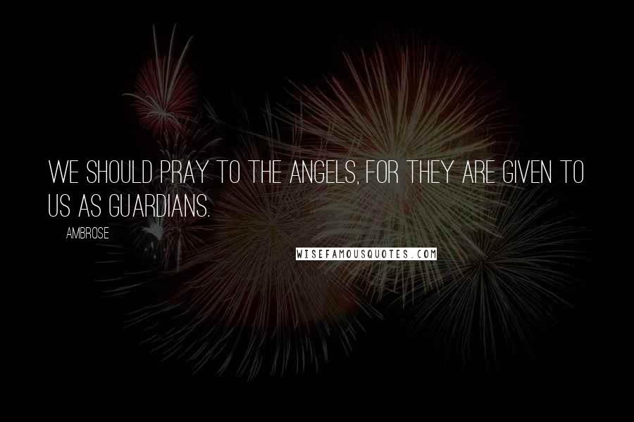Ambrose Quotes: We should pray to the angels, for they are given to us as guardians.