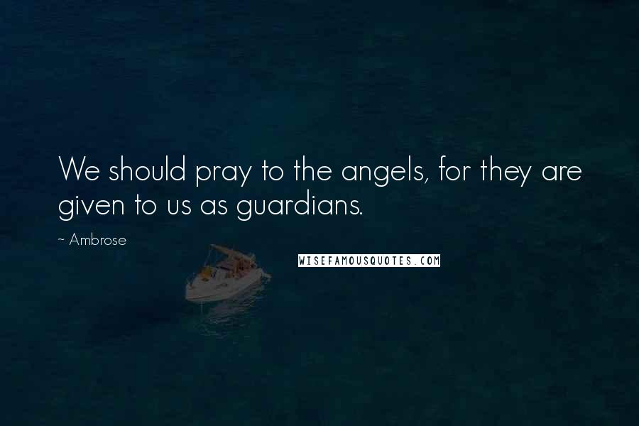 Ambrose Quotes: We should pray to the angels, for they are given to us as guardians.