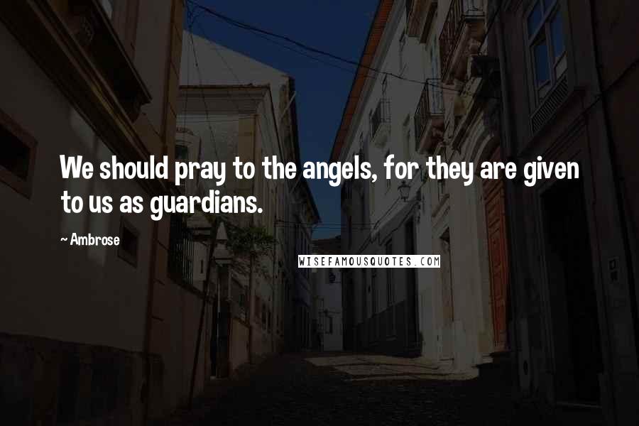 Ambrose Quotes: We should pray to the angels, for they are given to us as guardians.