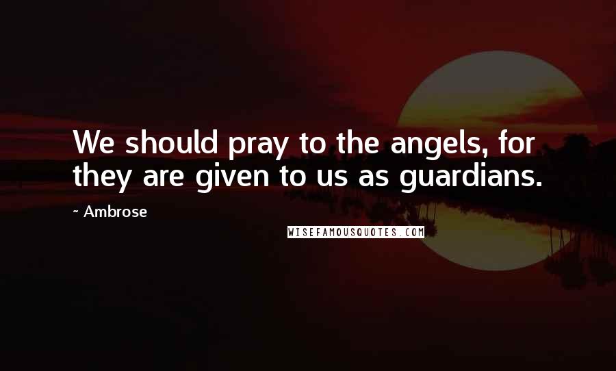 Ambrose Quotes: We should pray to the angels, for they are given to us as guardians.