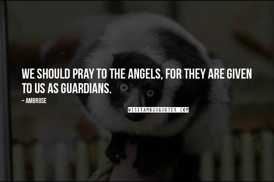 Ambrose Quotes: We should pray to the angels, for they are given to us as guardians.