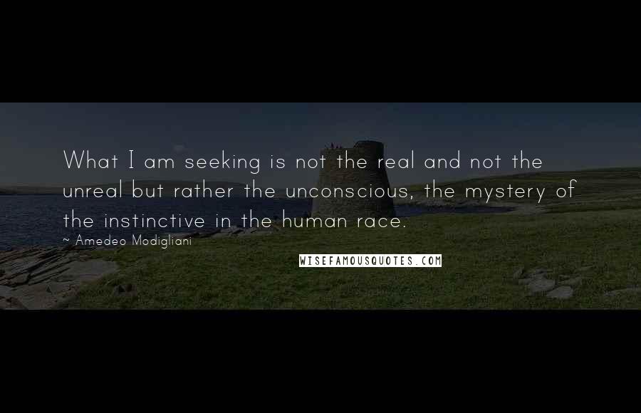 Amedeo Modigliani Quotes: What I am seeking is not the real and not the unreal but rather the unconscious, the mystery of the instinctive in the human race.