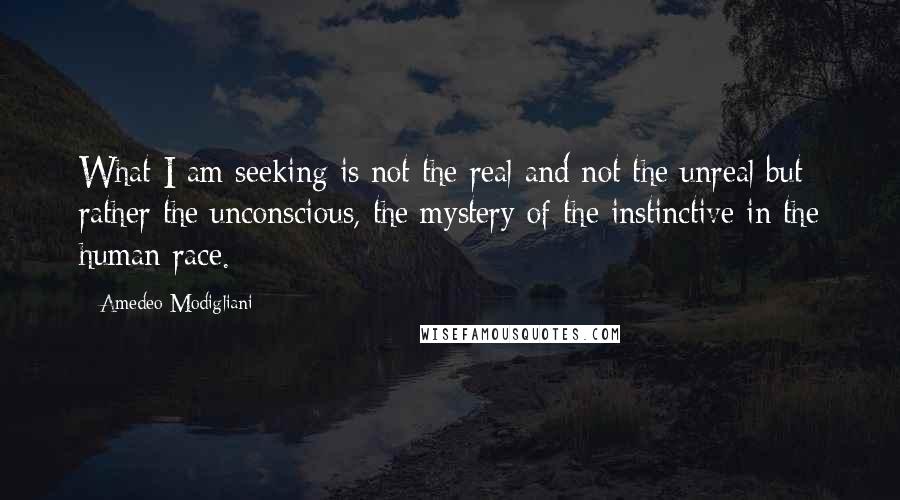 Amedeo Modigliani Quotes: What I am seeking is not the real and not the unreal but rather the unconscious, the mystery of the instinctive in the human race.