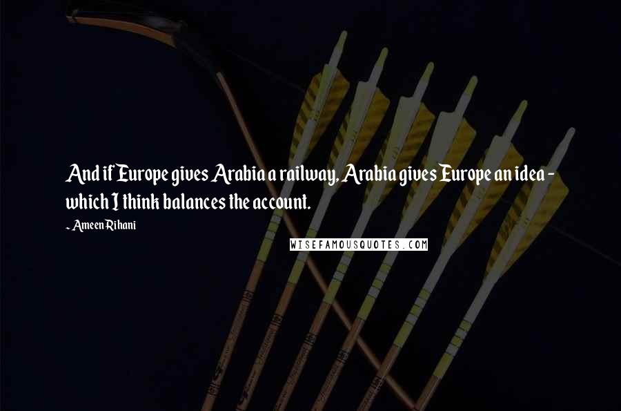 Ameen Rihani Quotes: And if Europe gives Arabia a railway, Arabia gives Europe an idea - which I think balances the account.