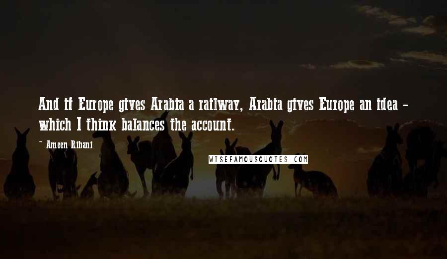 Ameen Rihani Quotes: And if Europe gives Arabia a railway, Arabia gives Europe an idea - which I think balances the account.