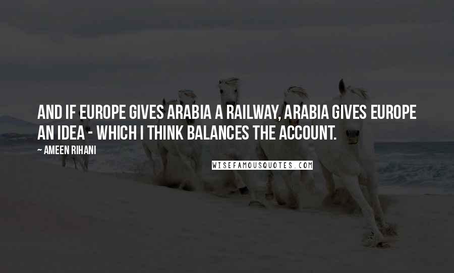Ameen Rihani Quotes: And if Europe gives Arabia a railway, Arabia gives Europe an idea - which I think balances the account.