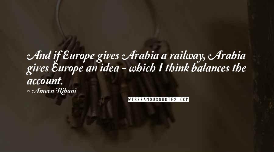 Ameen Rihani Quotes: And if Europe gives Arabia a railway, Arabia gives Europe an idea - which I think balances the account.