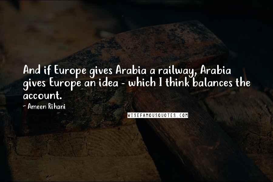 Ameen Rihani Quotes: And if Europe gives Arabia a railway, Arabia gives Europe an idea - which I think balances the account.