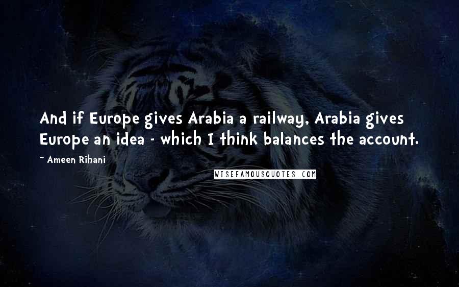 Ameen Rihani Quotes: And if Europe gives Arabia a railway, Arabia gives Europe an idea - which I think balances the account.