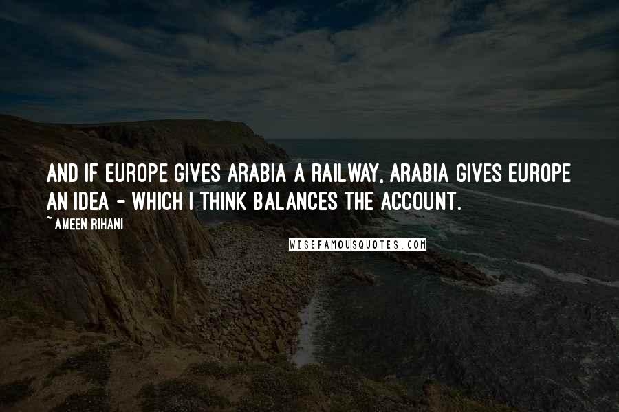 Ameen Rihani Quotes: And if Europe gives Arabia a railway, Arabia gives Europe an idea - which I think balances the account.