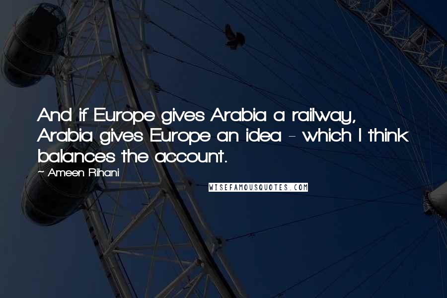 Ameen Rihani Quotes: And if Europe gives Arabia a railway, Arabia gives Europe an idea - which I think balances the account.