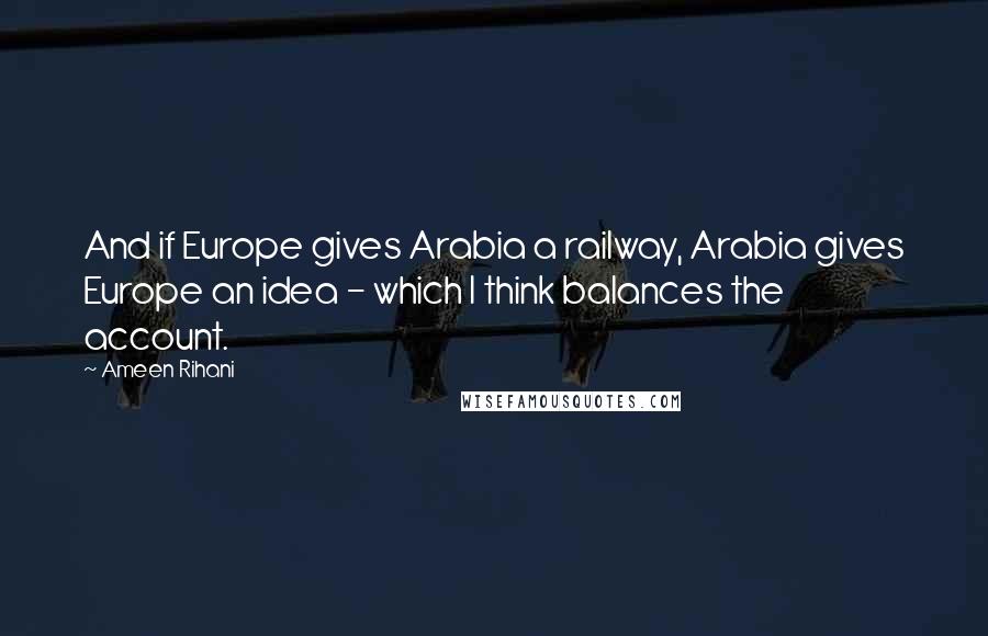 Ameen Rihani Quotes: And if Europe gives Arabia a railway, Arabia gives Europe an idea - which I think balances the account.