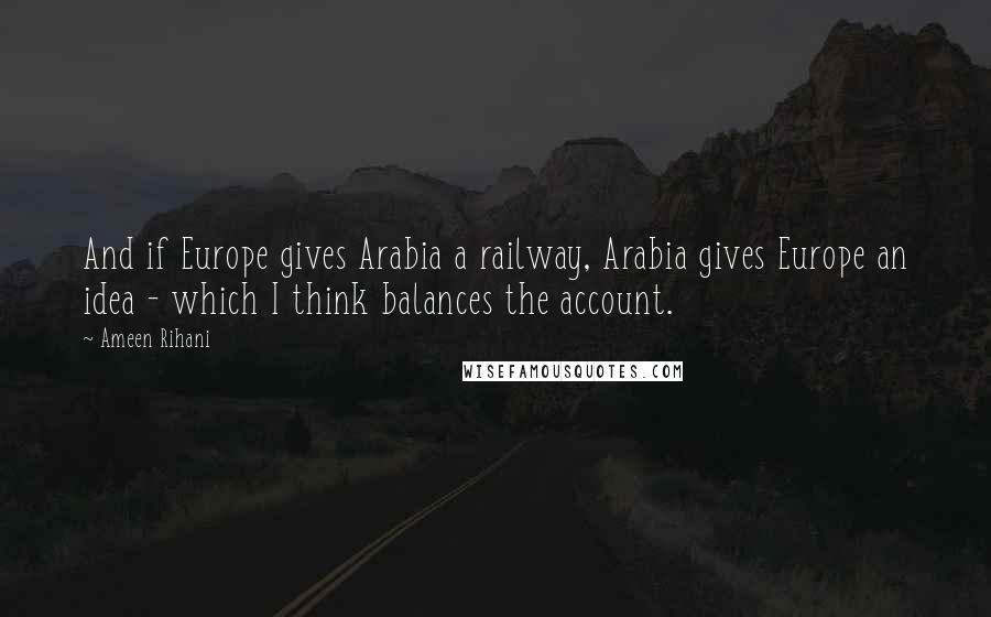 Ameen Rihani Quotes: And if Europe gives Arabia a railway, Arabia gives Europe an idea - which I think balances the account.