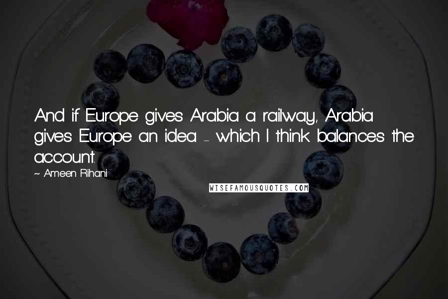 Ameen Rihani Quotes: And if Europe gives Arabia a railway, Arabia gives Europe an idea - which I think balances the account.