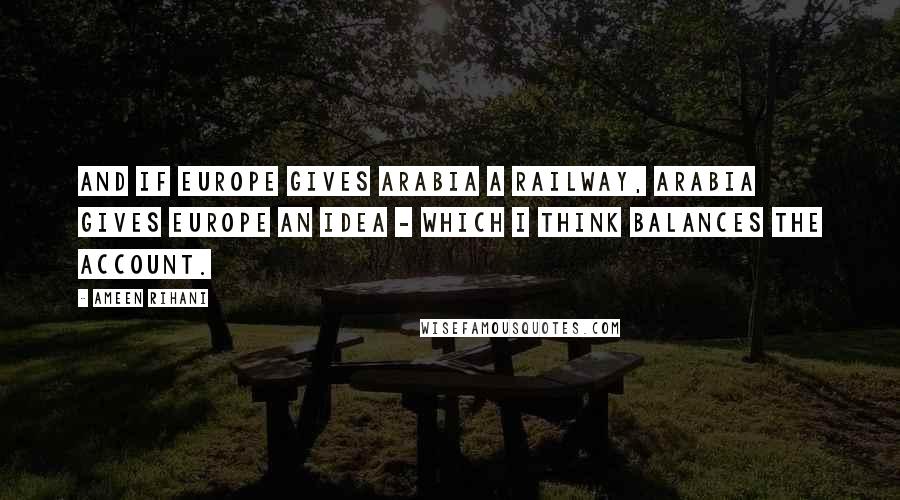 Ameen Rihani Quotes: And if Europe gives Arabia a railway, Arabia gives Europe an idea - which I think balances the account.