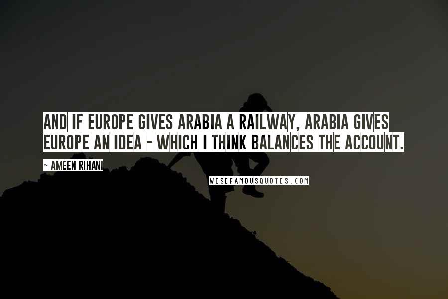 Ameen Rihani Quotes: And if Europe gives Arabia a railway, Arabia gives Europe an idea - which I think balances the account.