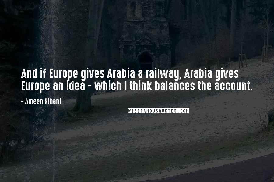 Ameen Rihani Quotes: And if Europe gives Arabia a railway, Arabia gives Europe an idea - which I think balances the account.