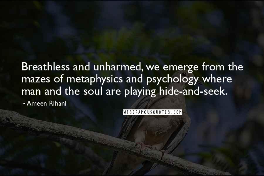 Ameen Rihani Quotes: Breathless and unharmed, we emerge from the mazes of metaphysics and psychology where man and the soul are playing hide-and-seek.