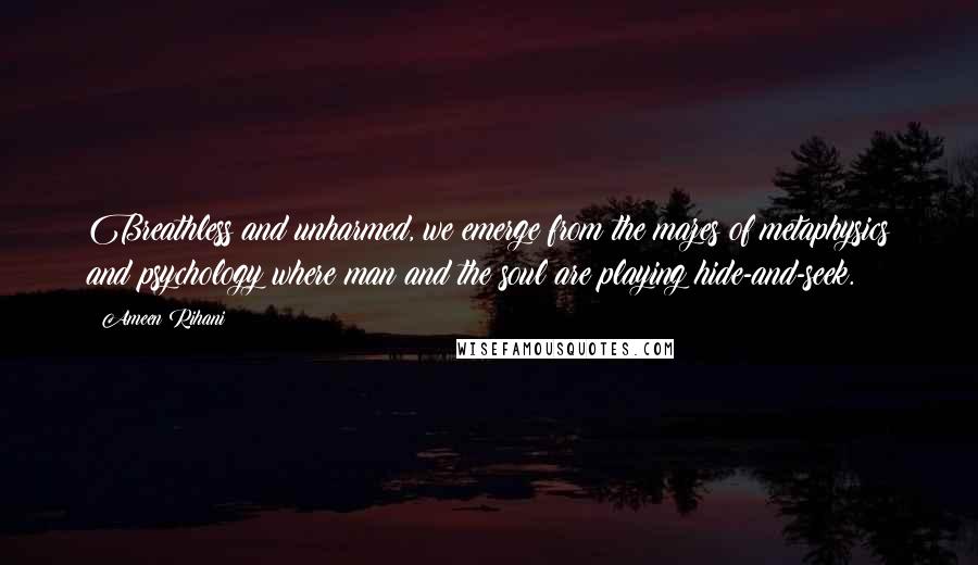 Ameen Rihani Quotes: Breathless and unharmed, we emerge from the mazes of metaphysics and psychology where man and the soul are playing hide-and-seek.