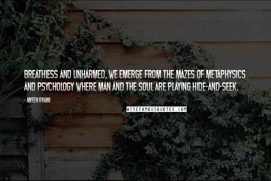 Ameen Rihani Quotes: Breathless and unharmed, we emerge from the mazes of metaphysics and psychology where man and the soul are playing hide-and-seek.