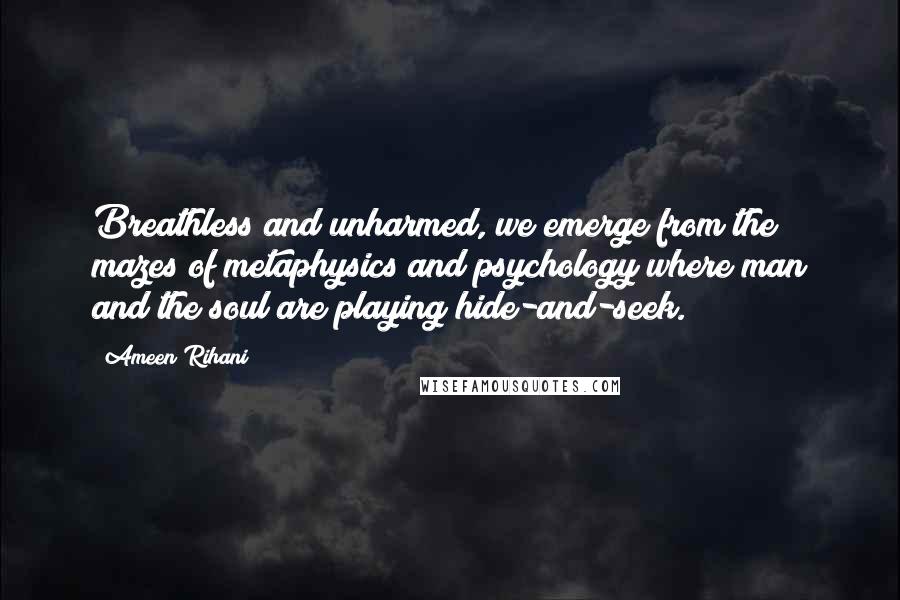 Ameen Rihani Quotes: Breathless and unharmed, we emerge from the mazes of metaphysics and psychology where man and the soul are playing hide-and-seek.