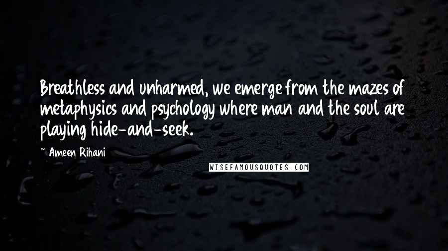 Ameen Rihani Quotes: Breathless and unharmed, we emerge from the mazes of metaphysics and psychology where man and the soul are playing hide-and-seek.