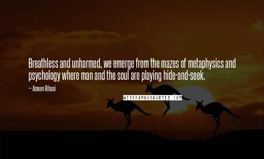 Ameen Rihani Quotes: Breathless and unharmed, we emerge from the mazes of metaphysics and psychology where man and the soul are playing hide-and-seek.