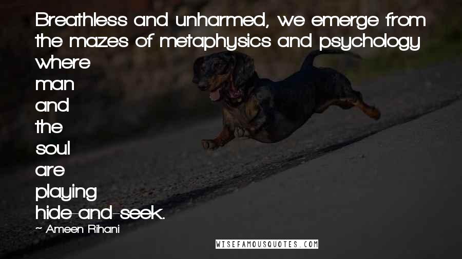 Ameen Rihani Quotes: Breathless and unharmed, we emerge from the mazes of metaphysics and psychology where man and the soul are playing hide-and-seek.