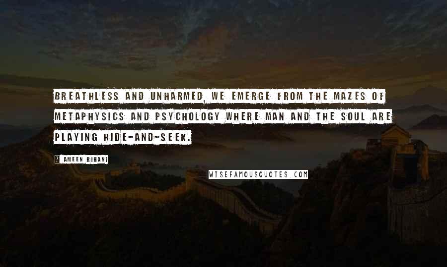 Ameen Rihani Quotes: Breathless and unharmed, we emerge from the mazes of metaphysics and psychology where man and the soul are playing hide-and-seek.