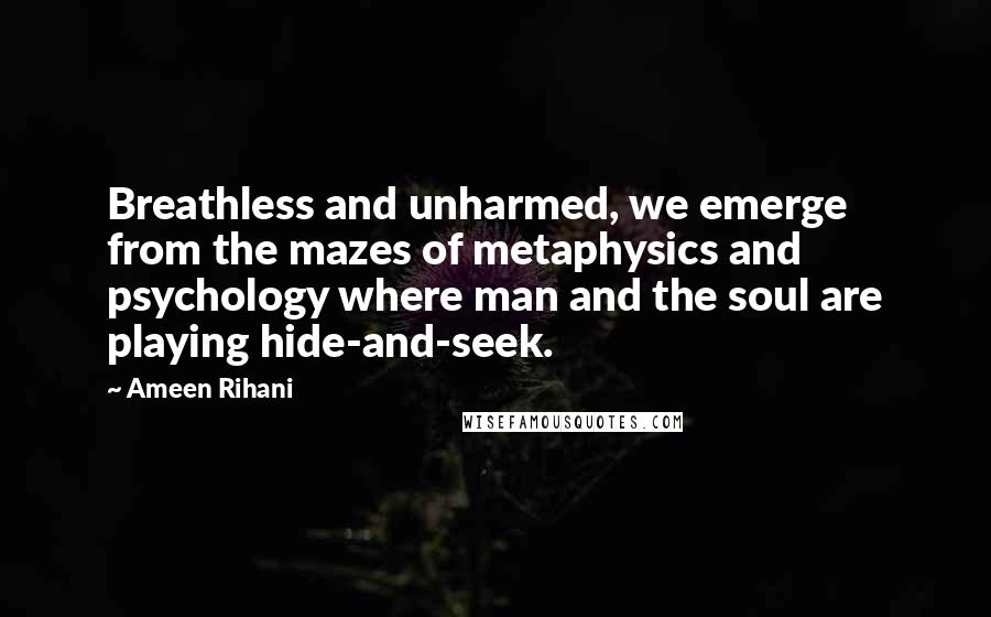 Ameen Rihani Quotes: Breathless and unharmed, we emerge from the mazes of metaphysics and psychology where man and the soul are playing hide-and-seek.