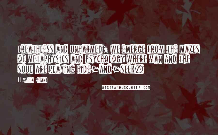 Ameen Rihani Quotes: Breathless and unharmed, we emerge from the mazes of metaphysics and psychology where man and the soul are playing hide-and-seek.