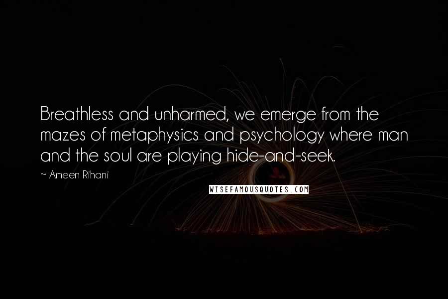 Ameen Rihani Quotes: Breathless and unharmed, we emerge from the mazes of metaphysics and psychology where man and the soul are playing hide-and-seek.