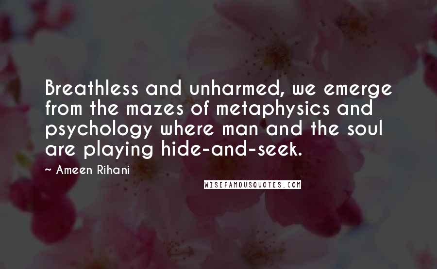 Ameen Rihani Quotes: Breathless and unharmed, we emerge from the mazes of metaphysics and psychology where man and the soul are playing hide-and-seek.