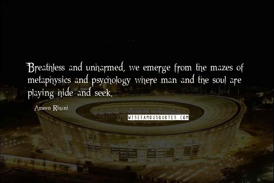 Ameen Rihani Quotes: Breathless and unharmed, we emerge from the mazes of metaphysics and psychology where man and the soul are playing hide-and-seek.