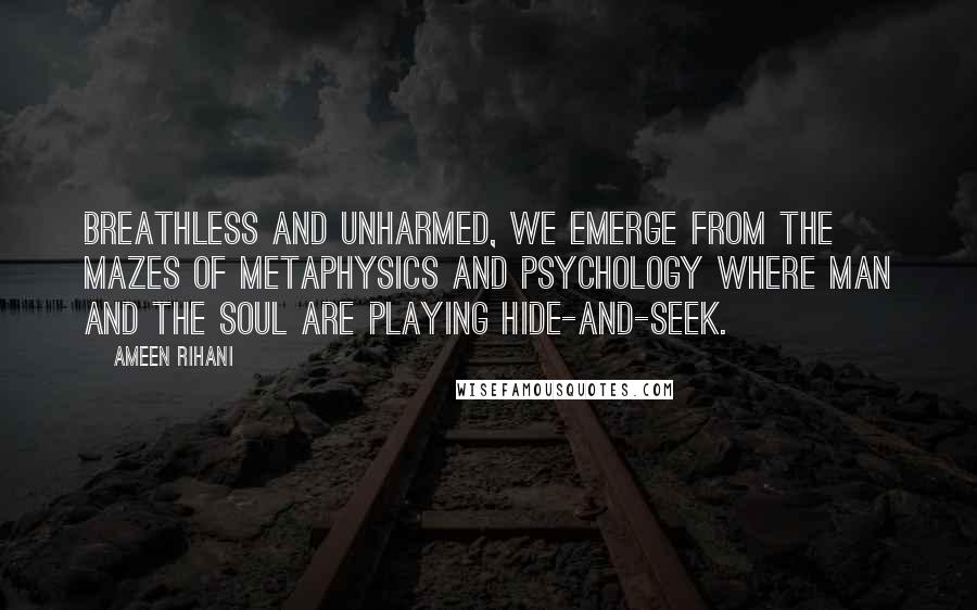 Ameen Rihani Quotes: Breathless and unharmed, we emerge from the mazes of metaphysics and psychology where man and the soul are playing hide-and-seek.