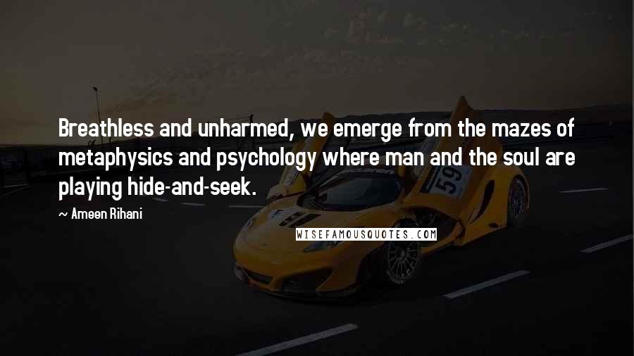 Ameen Rihani Quotes: Breathless and unharmed, we emerge from the mazes of metaphysics and psychology where man and the soul are playing hide-and-seek.