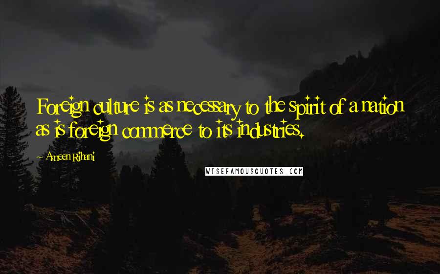 Ameen Rihani Quotes: Foreign culture is as necessary to the spirit of a nation as is foreign commerce to its industries.