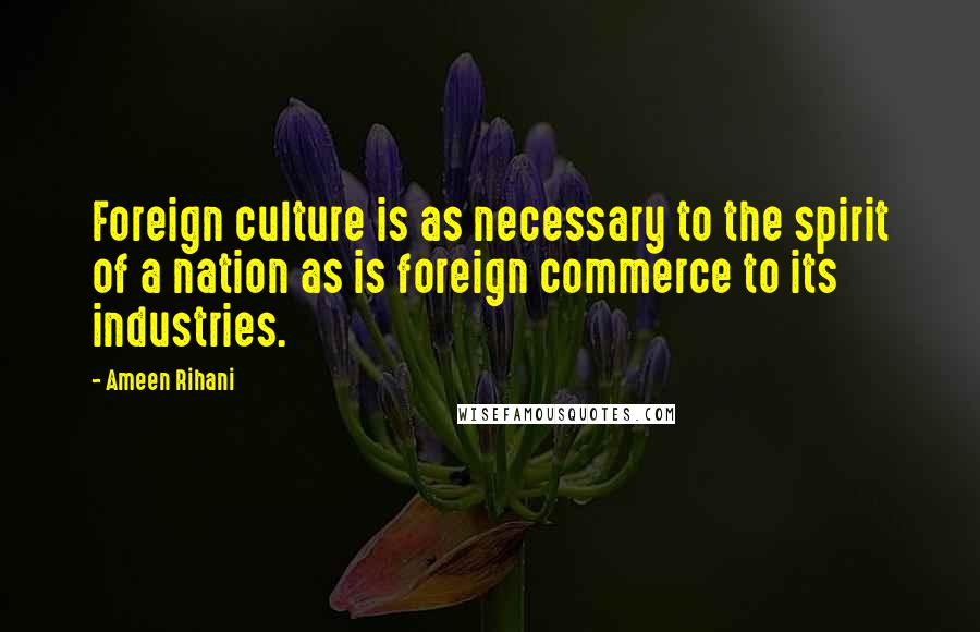 Ameen Rihani Quotes: Foreign culture is as necessary to the spirit of a nation as is foreign commerce to its industries.