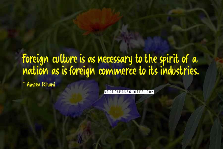 Ameen Rihani Quotes: Foreign culture is as necessary to the spirit of a nation as is foreign commerce to its industries.