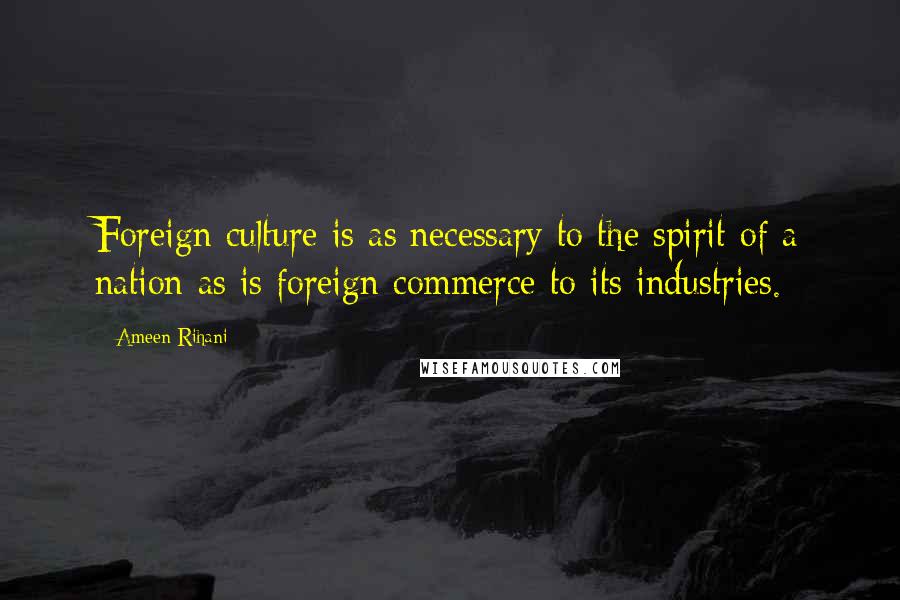 Ameen Rihani Quotes: Foreign culture is as necessary to the spirit of a nation as is foreign commerce to its industries.