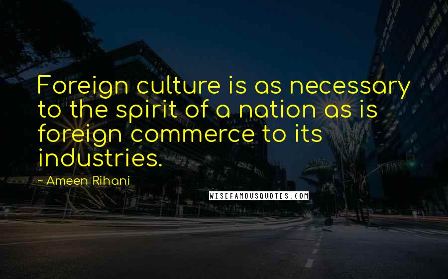 Ameen Rihani Quotes: Foreign culture is as necessary to the spirit of a nation as is foreign commerce to its industries.