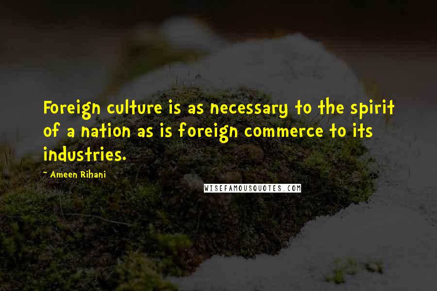Ameen Rihani Quotes: Foreign culture is as necessary to the spirit of a nation as is foreign commerce to its industries.