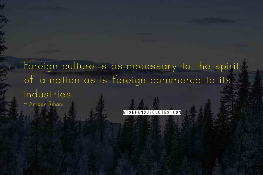 Ameen Rihani Quotes: Foreign culture is as necessary to the spirit of a nation as is foreign commerce to its industries.