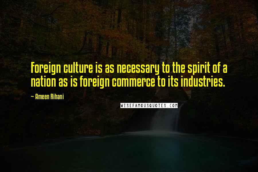 Ameen Rihani Quotes: Foreign culture is as necessary to the spirit of a nation as is foreign commerce to its industries.